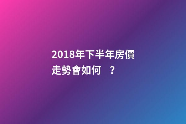 2018年下半年房價走勢會如何？